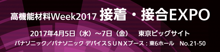 高機能材料Week2017 接着・接合EXPO　2017年4月5日水曜日から7日金曜日まで。会場 東京ビッグサイト　パナソニック/パナソニック デバイスSUNXブース 東6ホール 21-50